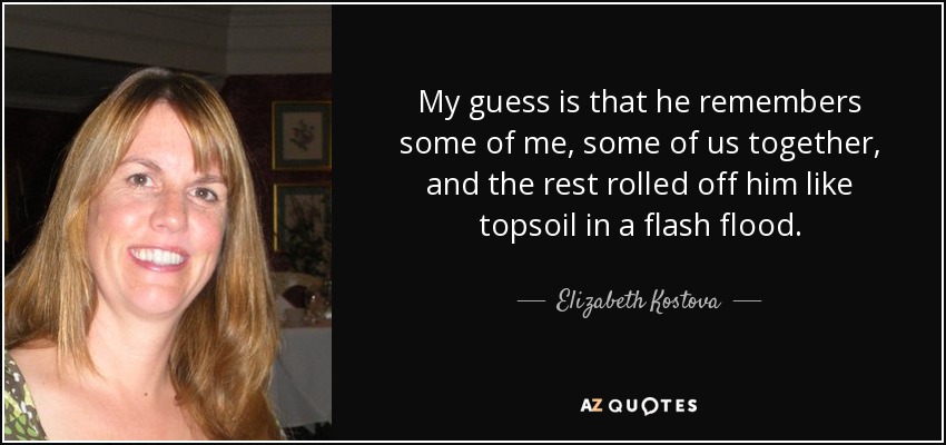 My guess is that he remembers some of me, some of us together, and the rest rolled off him like topsoil in a flash flood. - Elizabeth Kostova