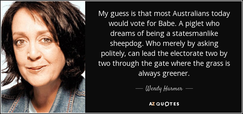 My guess is that most Australians today would vote for Babe. A piglet who dreams of being a statesmanlike sheepdog. Who merely by asking politely, can lead the electorate two by two through the gate where the grass is always greener. - Wendy Harmer