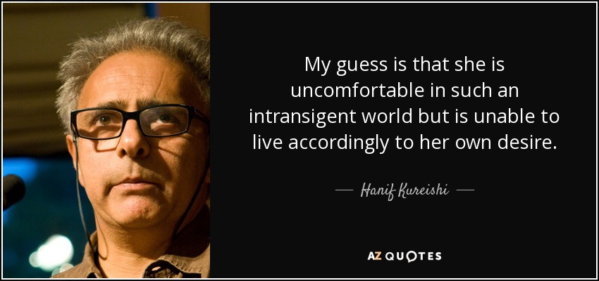 My guess is that she is uncomfortable in such an intransigent world but is unable to live accordingly to her own desire. - Hanif Kureishi