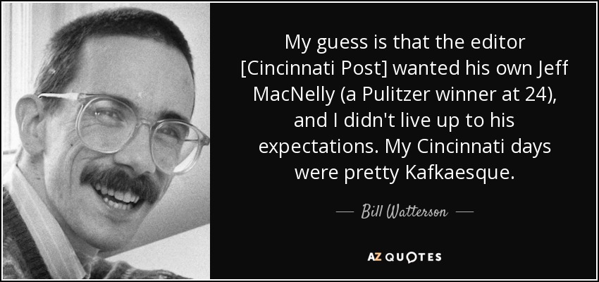 My guess is that the editor [Cincinnati Post] wanted his own Jeff MacNelly (a Pulitzer winner at 24), and I didn't live up to his expectations. My Cincinnati days were pretty Kafkaesque. - Bill Watterson