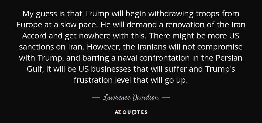 My guess is that Trump will begin withdrawing troops from Europe at a slow pace. He will demand a renovation of the Iran Accord and get nowhere with this. There might be more US sanctions on Iran. However, the Iranians will not compromise with Trump, and barring a naval confrontation in the Persian Gulf, it will be US businesses that will suffer and Trump's frustration level that will go up. - Lawrence Davidson