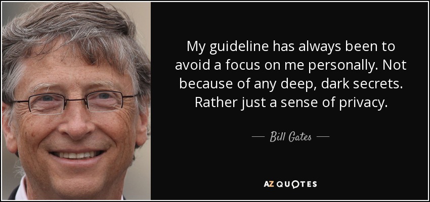 My guideline has always been to avoid a focus on me personally. Not because of any deep, dark secrets. Rather just a sense of privacy. - Bill Gates