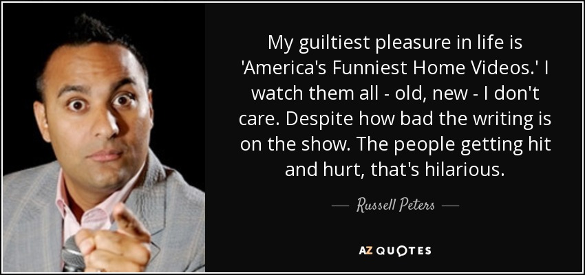 My guiltiest pleasure in life is 'America's Funniest Home Videos.' I watch them all - old, new - I don't care. Despite how bad the writing is on the show. The people getting hit and hurt, that's hilarious. - Russell Peters