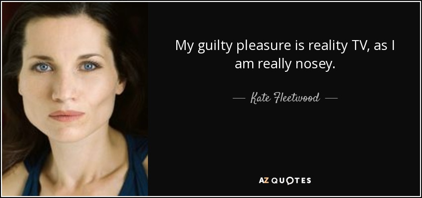 My guilty pleasure is reality TV, as I am really nosey. - Kate Fleetwood