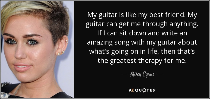My guitar is like my best friend. My guitar can get me through anything. If I can sit down and write an amazing song with my guitar about what's going on in life, then that's the greatest therapy for me. - Miley Cyrus