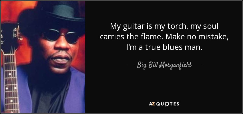 My guitar is my torch, my soul carries the flame. Make no mistake, I'm a true blues man. - Big Bill Morganfield