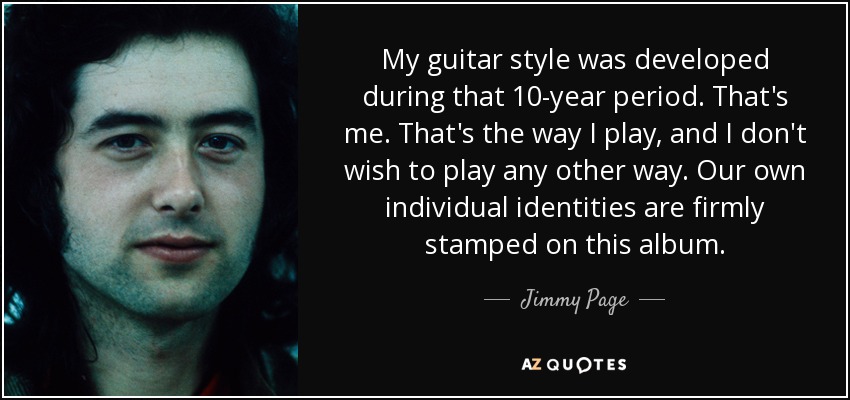 My guitar style was developed during that 10-year period. That's me. That's the way I play, and I don't wish to play any other way. Our own individual identities are firmly stamped on this album. - Jimmy Page