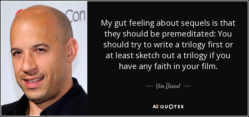 My gut feeling about sequels is that they should be premeditated: You should try to write a trilogy first or at least sketch out a trilogy if you have any faith in your film. - Vin Diesel