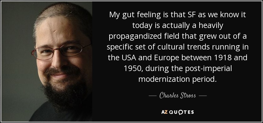 My gut feeling is that SF as we know it today is actually a heavily propagandized field that grew out of a specific set of cultural trends running in the USA and Europe between 1918 and 1950, during the post-imperial modernization period. - Charles Stross