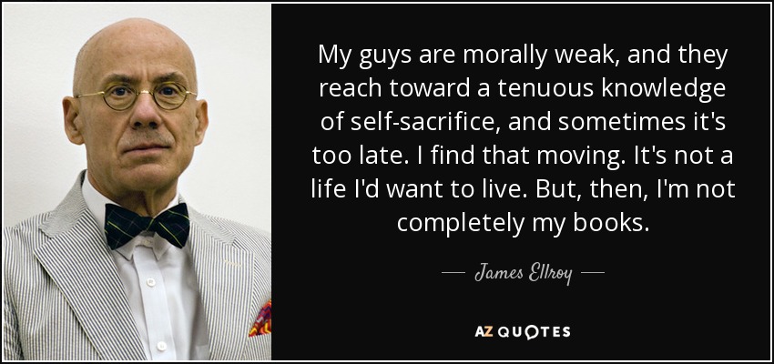 My guys are morally weak, and they reach toward a tenuous knowledge of self-sacrifice, and sometimes it's too late. I find that moving. It's not a life I'd want to live. But, then, I'm not completely my books. - James Ellroy