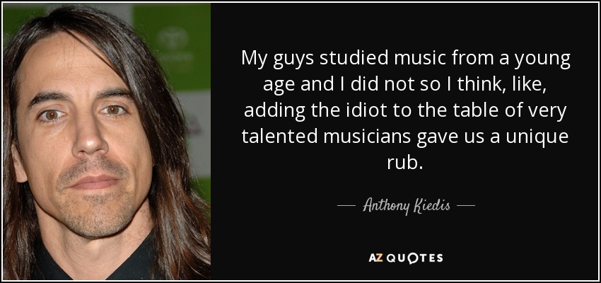 My guys studied music from a young age and I did not so I think, like, adding the idiot to the table of very talented musicians gave us a unique rub. - Anthony Kiedis
