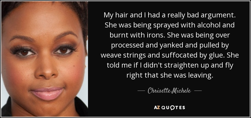 My hair and I had a really bad argument. She was being sprayed with alcohol and burnt with irons. She was being over processed and yanked and pulled by weave strings and suffocated by glue. She told me if I didn't straighten up and fly right that she was leaving. - Chrisette Michele
