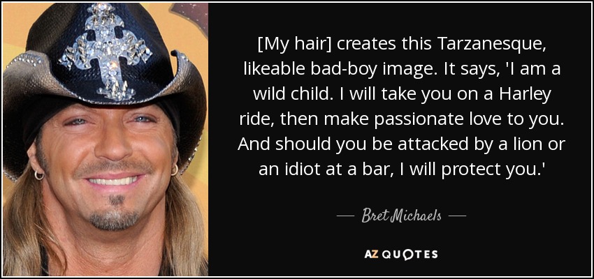 [My hair] creates this Tarzanesque, likeable bad-boy image. It says, 'I am a wild child. I will take you on a Harley ride, then make passionate love to you. And should you be attacked by a lion or an idiot at a bar, I will protect you.' - Bret Michaels