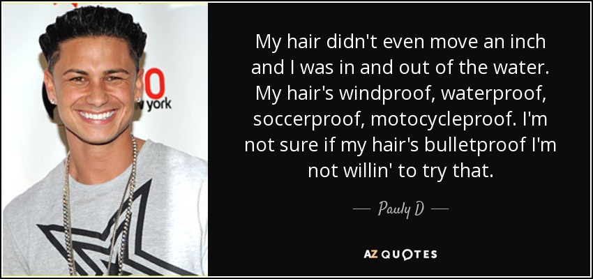 My hair didn't even move an inch and I was in and out of the water. My hair's windproof, waterproof, soccerproof, motocycleproof. I'm not sure if my hair's bulletproof I'm not willin' to try that. - Pauly D