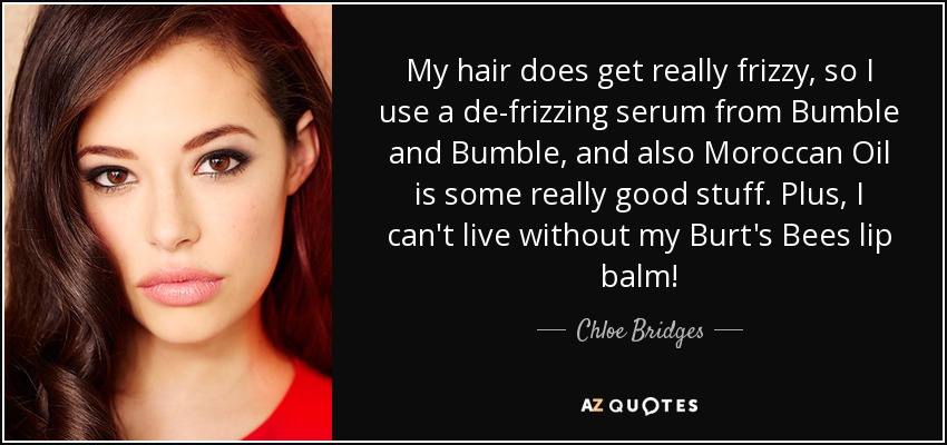 My hair does get really frizzy, so I use a de-frizzing serum from Bumble and Bumble, and also Moroccan Oil is some really good stuff. Plus, I can't live without my Burt's Bees lip balm! - Chloe Bridges