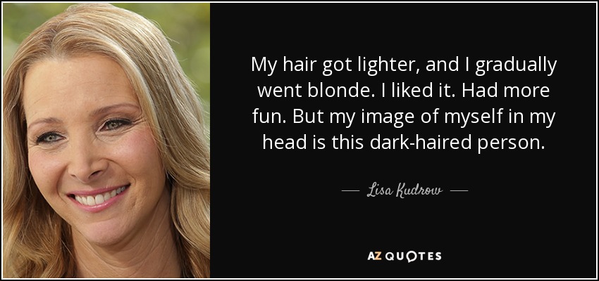 My hair got lighter, and I gradually went blonde. I liked it. Had more fun. But my image of myself in my head is this dark-haired person. - Lisa Kudrow