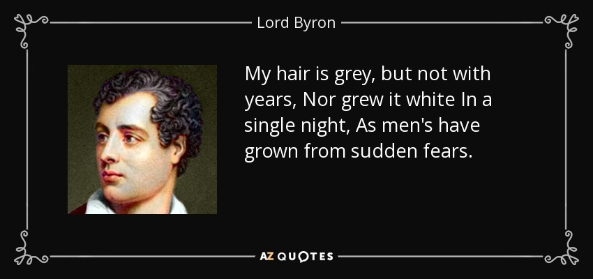 My hair is grey, but not with years, Nor grew it white In a single night, As men's have grown from sudden fears. - Lord Byron