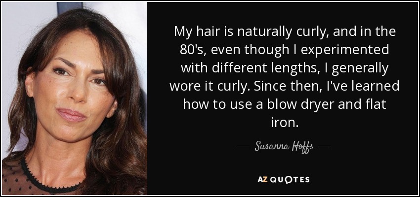 My hair is naturally curly, and in the 80's, even though I experimented with different lengths, I generally wore it curly. Since then, I've learned how to use a blow dryer and flat iron. - Susanna Hoffs