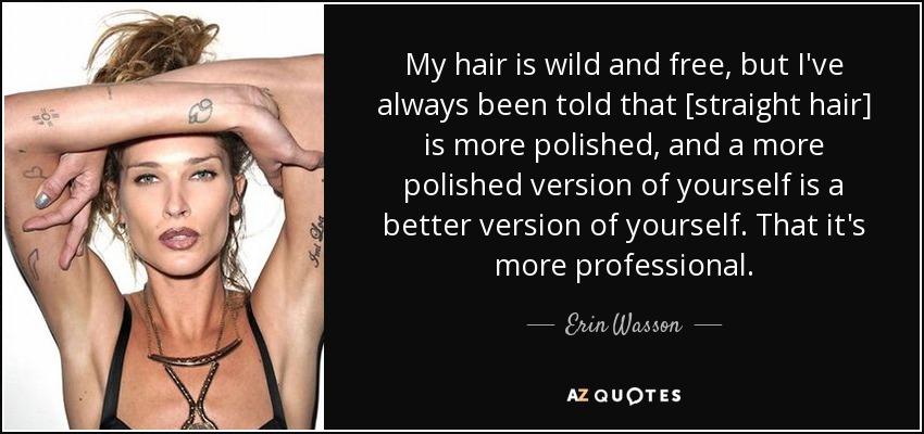 My hair is wild and free, but I've always been told that [straight hair] is more polished, and a more polished version of yourself is a better version of yourself. That it's more professional. - Erin Wasson