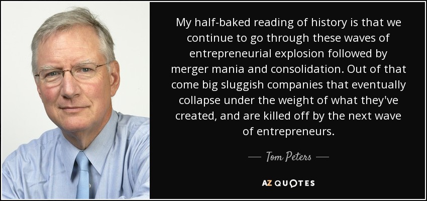 My half-baked reading of history is that we continue to go through these waves of entrepreneurial explosion followed by merger mania and consolidation. Out of that come big sluggish companies that eventually collapse under the weight of what they've created, and are killed off by the next wave of entrepreneurs. - Tom Peters