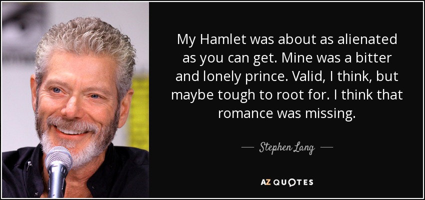 My Hamlet was about as alienated as you can get. Mine was a bitter and lonely prince. Valid, I think, but maybe tough to root for. I think that romance was missing. - Stephen Lang