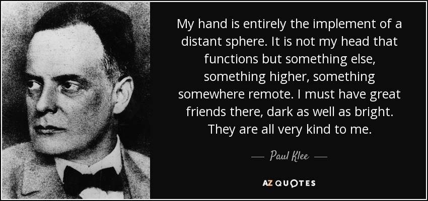 My hand is entirely the implement of a distant sphere. It is not my head that functions but something else, something higher, something somewhere remote. I must have great friends there, dark as well as bright. They are all very kind to me. - Paul Klee