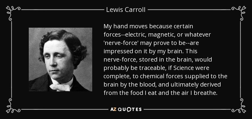 My hand moves because certain forces--electric, magnetic, or whatever 'nerve-force' may prove to be--are impressed on it by my brain. This nerve-force, stored in the brain, would probably be traceable, if Science were complete, to chemical forces supplied to the brain by the blood, and ultimately derived from the food I eat and the air I breathe. - Lewis Carroll