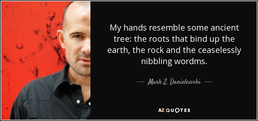My hands resemble some ancient tree: the roots that bind up the earth, the rock and the ceaselessly nibbling wordms. - Mark Z. Danielewski