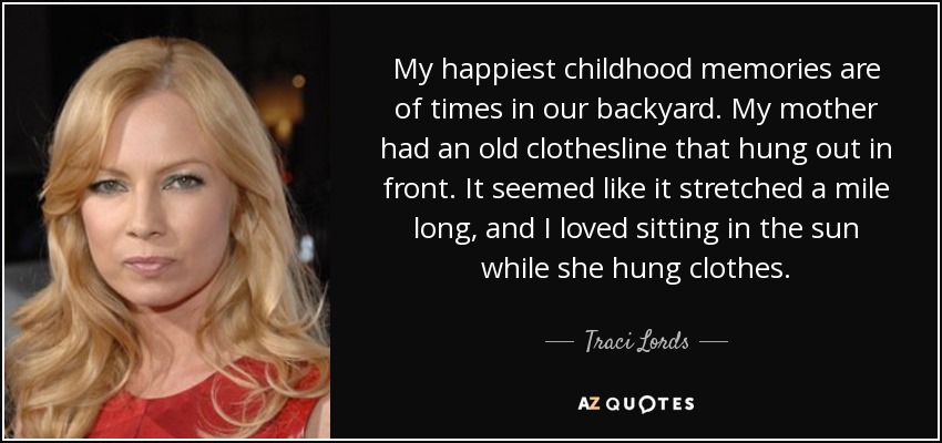 My happiest childhood memories are of times in our backyard. My mother had an old clothesline that hung out in front. It seemed like it stretched a mile long, and I loved sitting in the sun while she hung clothes. - Traci Lords