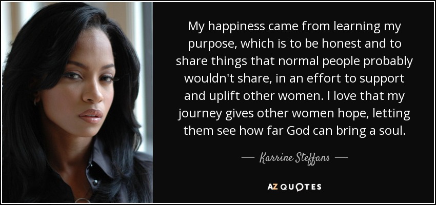 My happiness came from learning my purpose, which is to be honest and to share things that normal people probably wouldn't share, in an effort to support and uplift other women. I love that my journey gives other women hope, letting them see how far God can bring a soul. - Karrine Steffans