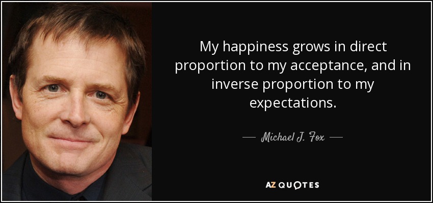 My happiness grows in direct proportion to my acceptance, and in inverse proportion to my expectations. - Michael J. Fox