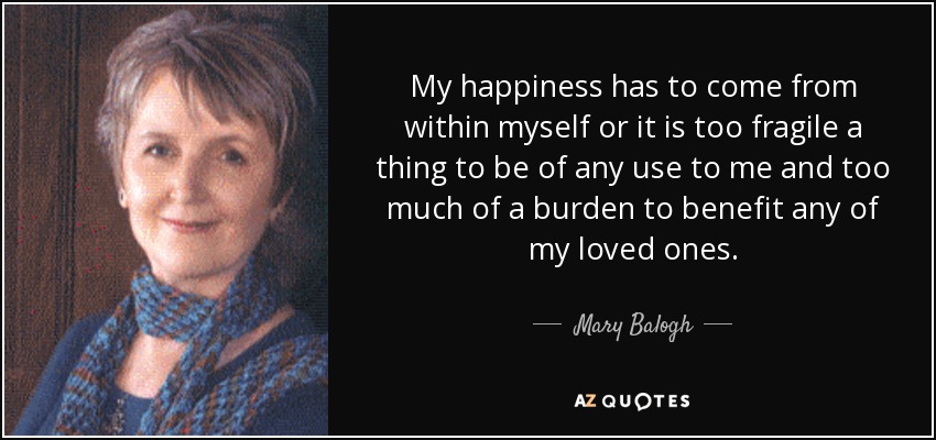 My happiness has to come from within myself or it is too fragile a thing to be of any use to me and too much of a burden to benefit any of my loved ones. - Mary Balogh