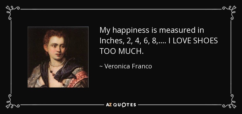 My happiness is measured in Inches, 2, 4, 6, 8, .... I LOVE SHOES TOO MUCH. - Veronica Franco