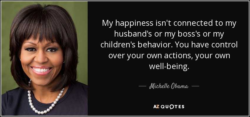 My happiness isn't connected to my husband's or my boss's or my children's behavior. You have control over your own actions, your own well-being. - Michelle Obama