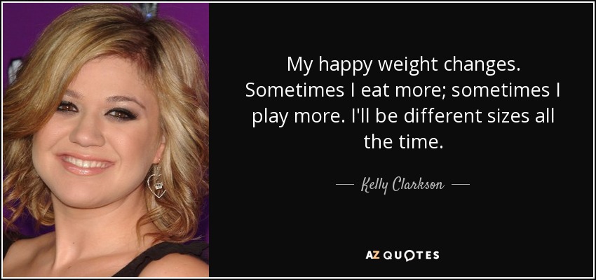 My happy weight changes. Sometimes I eat more; sometimes I play more. I'll be different sizes all the time. - Kelly Clarkson