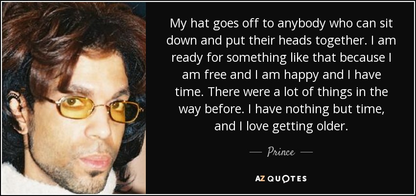 My hat goes off to anybody who can sit down and put their heads together. I am ready for something like that because I am free and I am happy and I have time. There were a lot of things in the way before. I have nothing but time, and I love getting older. - Prince