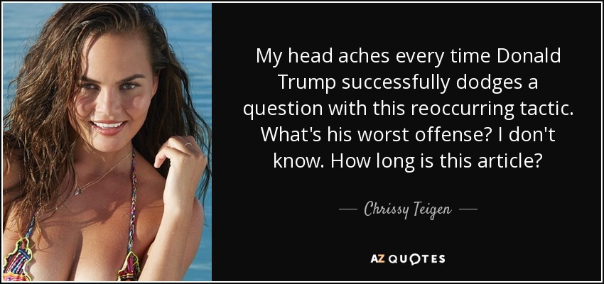 My head aches every time Donald Trump successfully dodges a question with this reoccurring tactic. What's his worst offense? I don't know. How long is this article? - Chrissy Teigen