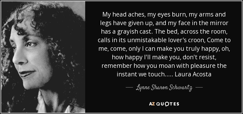 My head aches, my eyes burn, my arms and legs have given up, and my face in the mirror has a grayish cast. The bed, across the room, calls in its unmistakable lover's croon, Come to me, come, only I can make you truly happy, oh, how happy I'll make you, don't resist, remember how you moan with pleasure the instant we touch..... Laura Acosta - Lynne Sharon Schwartz