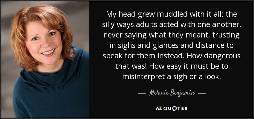 My head grew muddled with it all; the silly ways adults acted with one another, never saying what they meant, trusting in sighs and glances and distance to speak for them instead. How dangerous that was! How easy it must be to misinterpret a sigh or a look. - Melanie Benjamin