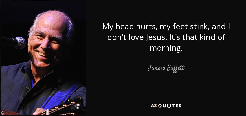 My head hurts, my feet stink, and I don't love Jesus. It's that kind of morning. - Jimmy Buffett