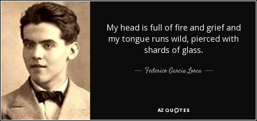 My head is full of fire and grief and my tongue runs wild, pierced with shards of glass. - Federico Garcia Lorca