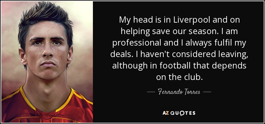 My head is in Liverpool and on helping save our season. I am professional and I always fulfil my deals. I haven't considered leaving, although in football that depends on the club. - Fernando Torres