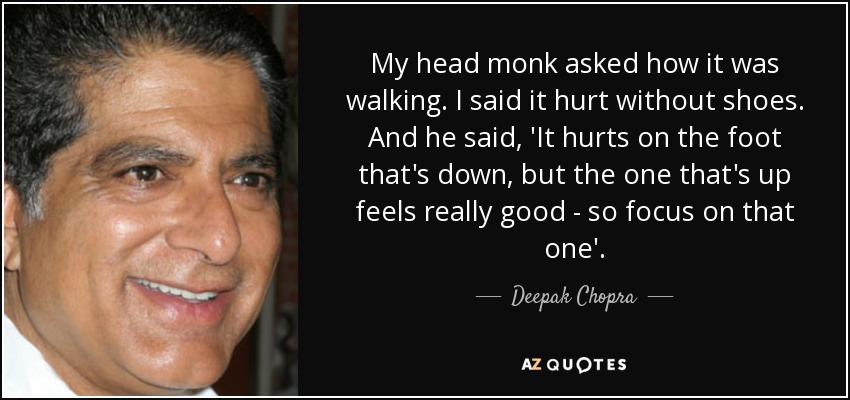My head monk asked how it was walking. I said it hurt without shoes. And he said, 'It hurts on the foot that's down, but the one that's up feels really good - so focus on that one'. - Deepak Chopra
