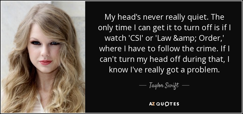 My head's never really quiet. The only time I can get it to turn off is if I watch 'CSI' or 'Law & Order,' where I have to follow the crime. If I can't turn my head off during that, I know I've really got a problem. - Taylor Swift