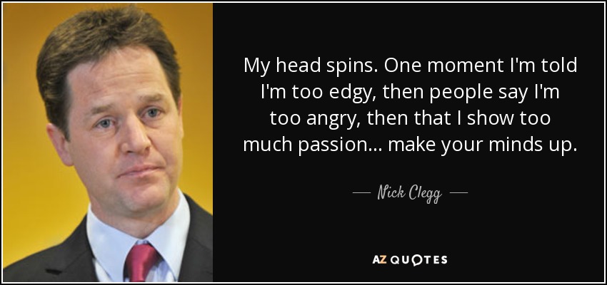 My head spins. One moment I'm told I'm too edgy, then people say I'm too angry, then that I show too much passion... make your minds up. - Nick Clegg