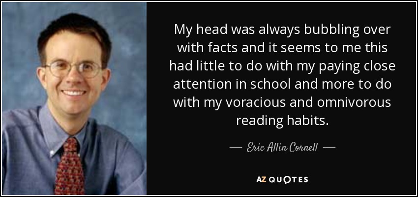 My head was always bubbling over with facts and it seems to me this had little to do with my paying close attention in school and more to do with my voracious and omnivorous reading habits. - Eric Allin Cornell