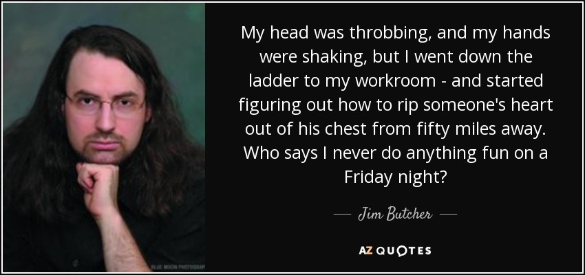My head was throbbing, and my hands were shaking, but I went down the ladder to my workroom - and started figuring out how to rip someone's heart out of his chest from fifty miles away. Who says I never do anything fun on a Friday night? - Jim Butcher