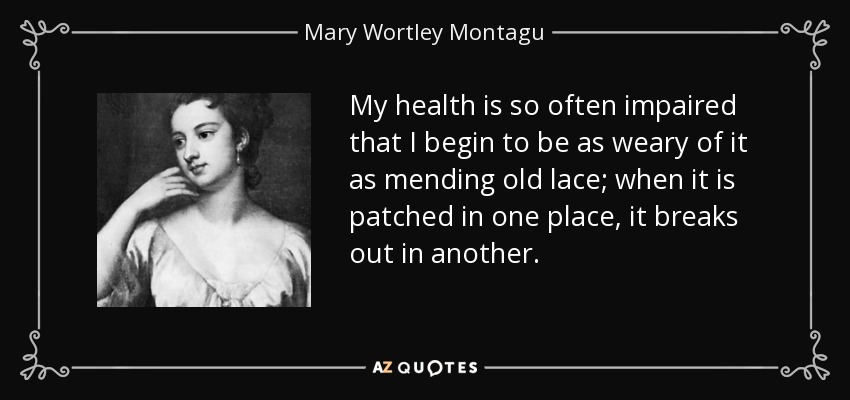 My health is so often impaired that I begin to be as weary of it as mending old lace; when it is patched in one place, it breaks out in another. - Mary Wortley Montagu