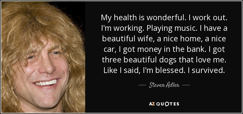 My health is wonderful. I work out. I'm working. Playing music. I have a beautiful wife, a nice home, a nice car, I got money in the bank. I got three beautiful dogs that love me. Like I said, I'm blessed. I survived. - Steven Adler