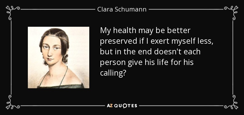 My health may be better preserved if I exert myself less, but in the end doesn't each person give his life for his calling? - Clara Schumann